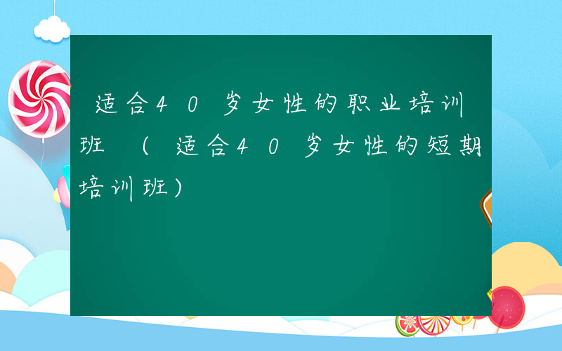 适合40岁女性的职业培训班 (适合40岁女性的短期培训班)